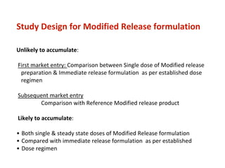 Study Design for Modified Release formulation
Unlikely to accumulate:
First market entry: Comparison between Single dose of Modified release
preparation & Immediate release formulation as per established dose
regimen
Subsequent market entry
Comparison with Reference Modified release product
Likely to accumulate:
• Both single & steady state doses of Modified Release formulation
• Compared with immediate release formulation as per established
• Dose regimen
 