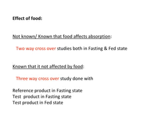 Effect of food:
Not known/ Known that food affects absorption:
Two way cross over studies both in Fasting & Fed state
Known that it not affected by food:
Three way cross over study done with
Reference product in Fasting state
Test product in Fasting state
Test product in Fed state
 