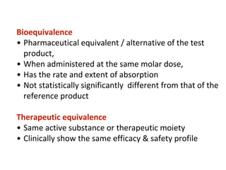 Bioequivalence
• Pharmaceutical equivalent / alternative of the test
product,
• When administered at the same molar dose,
• Has the rate and extent of absorption
• Not statistically significantly different from that of the
reference product
Therapeutic equivalence
• Same active substance or therapeutic moiety
• Clinically show the same efficacy & safety profile
 
