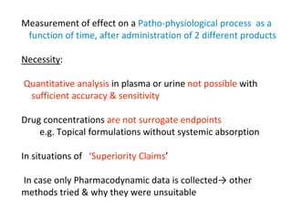 Measurement of effect on a Patho-physiological process as a
function of time, after administration of 2 different products
Necessity:
Quantitative analysis in plasma or urine not possible with
sufficient accuracy & sensitivity
Drug concentrations are not surrogate endpoints
e.g. Topical formulations without systemic absorption
In situations of ‘Superiority Claims’
In case only Pharmacodynamic data is collected→ other
methods tried & why they were unsuitable
 