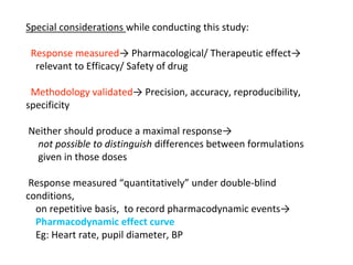 Special considerations while conducting this study:
Response measured→ Pharmacological/ Therapeutic effect→
relevant to Efficacy/ Safety of drug
Methodology validated→ Precision, accuracy, reproducibility,
specificity
Neither should produce a maximal response→
not possible to distinguish differences between formulations
given in those doses
Response measured “quantitatively” under double-blind
conditions,
on repetitive basis, to record pharmacodynamic events→
Pharmacodynamic effect curve
Eg: Heart rate, pupil diameter, BP
 