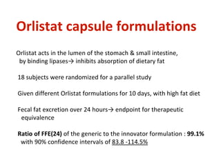 Orlistat capsule formulations
Orlistat acts in the lumen of the stomach & small intestine,
by binding lipases→ inhibits absorption of dietary fat
18 subjects were randomized for a parallel study
Given different Orlistat formulations for 10 days, with high fat diet
Fecal fat excretion over 24 hours→ endpoint for therapeutic
equivalence
Ratio of FFE(24) of the generic to the innovator formulation : 99.1%
with 90% confidence intervals of 83.8 -114.5%
 