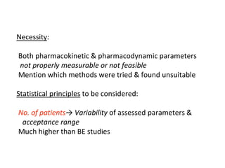 Necessity:
Both pharmacokinetic & pharmacodynamic parameters
not properly measurable or not feasible
Mention which methods were tried & found unsuitable
Statistical principles to be considered:
No. of patients→ Variability of assessed parameters &
acceptance range
Much higher than BE studies
 