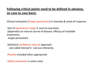 Following critical points need to be defined in advance,
on case to case basis:
Clinical end points (Target parameters)→ intensity & onset of response
Size of equivalence range→ case-to-case basis
(dependins on natural course of disease, efficacy of available
treatments,
target parameter)
Statistical confidence interval approach:
one-sided interval→ rule out inferiority
Placebo included when appropriate
Safety end-points in some cases
 