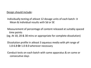 Design should include:
Individually testing of atleast 12 dosage units of each batch →
Mean & Individual results with Sd or SE
Measurement of percentage of content released at suitably spaced
time points
(eg. At 10, 20 & 30 mins or appropriate for complete dissolution)
Dissolution profile in atleast 3 aqueous media with pH range of
1.0-6.8 Or 1.0-8.0 wherever necessary
Conduct tests on each batch with same apparatus & on same or
consecutive days
 