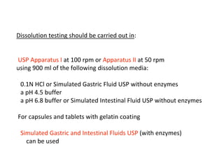 Dissolution testing should be carried out in:
USP Apparatus I at 100 rpm or Apparatus II at 50 rpm
using 900 ml of the following dissolution media:
0.1N HCl or Simulated Gastric Fluid USP without enzymes
a pH 4.5 buffer
a pH 6.8 buffer or Simulated Intestinal Fluid USP without enzymes
For capsules and tablets with gelatin coating
Simulated Gastric and Intestinal Fluids USP (with enzymes)
can be used
 