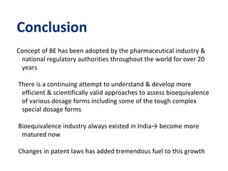 Conclusion
Concept of BE has been adopted by the pharmaceutical industry &
national regulatory authorities throughout the world for over 20
years
There is a continuing attempt to understand & develop more
efficient & scientifically valid approaches to assess bioequivalence
of various dosage forms including some of the tough complex
special dosage forms
Bioequivalence industry always existed in India→ become more
matured now
Changes in patent laws has added tremendous fuel to this growth
 