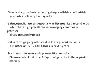 Generics help patients by making drugs available at affordable
price while retaining their quality
Balance public interests especially in diseases like Cancer & AIDs
which have high prevalence in developing countries &
patented
drugs are steeply priced
Value of drugs going off-patent in the regulated market is
estimated at US $ 70-80 billions in next 5 years
Translated into increased opportunities for Indian
Pharmaceutical Industry → Export of generics to the regulated
markets
 