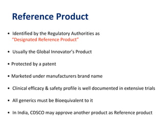 Reference Product
• Identified by the Regulatory Authorities as
“Designated Reference Product”
• Usually the Global Innovator’s Product
• Protected by a patent
• Marketed under manufacturers brand name
• Clinical efficacy & safety profile is well documented in extensive trials
• All generics must be Bioequivalent to it
• In India, CDSCO may approve another product as Reference product
 