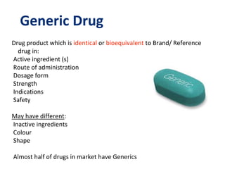 Generic Drug
Drug product which is identical or bioequivalent to Brand/ Reference
drug in:
Active ingredient (s)
Route of administration
Dosage form
Strength
Indications
Safety
May have different:
Inactive ingredients
Colour
Shape
Almost half of drugs in market have Generics
 
