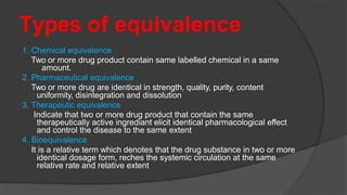 Types of equivalence
1. Chemical equivalence
Two or more drug product contain same labelled chemical in a same
amount.
2. Pharmaceutical equivalence
Two or more drug are identical in strength, quality, purity, content
uniformity, disintegration and dissolution
3. Therapeutic equivalence
Indicate that two or more drug product that contain the same
therapeutically active ingrediant elicit identical pharmacological effect
and control the disease to the same extent
4. Bioequivalence
It is a relative term which denotes that the drug substance in two or more
identical dosage form, reches the systemic circulation at the same
relative rate and relative extent
 