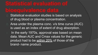 Statistical evaluation of
bioequivalence data
Statistical evaluation studies is based on analysis
of drug blood or plasma concentration.
Area under the plasma conc. v/s time curve (AUC)
is used as an index of extent of drug absorption.
In the early 1970s, approval was based on mean
data. Mean AUC and Cmax values for the generic
product had to be within 20% of those of the
brand- name product.
 