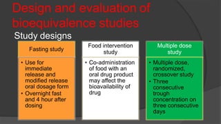 Design and evaluation of
bioequivalence studies
Study designs
Fasting study
• Use for
immediate
release and
modified release
oral dosage form
• Overnight fast
and 4 hour after
dosing
Food intervention
study
• Co-administration
of food with an
oral drug product
may affect the
bioavailability of
drug
Multiple dose
study
• Multiple dose,
randomized,
crossover study
• Three
consecutive
trough
concentration on
three consecutive
days
 