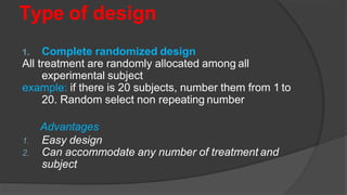 Type of design
1. Complete randomized design
All treatment are randomly allocated among all
experimental subject
example: if there is 20 subjects, number them from 1 to
20. Random select non repeating number
Advantages
1. Easy design
2. Can accommodate any number of treatment and
subject
 