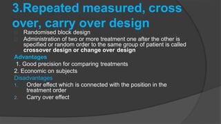 3.Repeated measured, cross
over, carry over design
Randomised block design
Administration of two or more treatment one after the other is
specified or random order to the same group of patient is called
crossover design or change over design
Advantages
1. Good precision for comparing treatments
2. Economic on subjects
Disadvantages
1. Order effect which is connected with the position in the
treatment order
2. Carry over effect
 