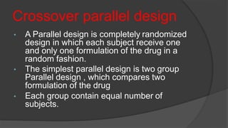 Crossover parallel design
• A Parallel design is completely randomized
design in which each subject receive one
and only one formulation of the drug in a
random fashion.
• The simplest parallel design is two group
Parallel design , which compares two
formulation of the drug
• Each group contain equal number of
subjects.
 