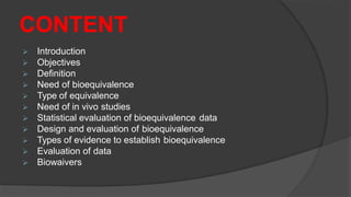 CONTENT
 Introduction
 Objectives
 Definition
 Need of bioequivalence
 Type of equivalence
 Need of in vivo studies
 Statistical evaluation of bioequivalence data
 Design and evaluation of bioequivalence
 Types of evidence to establish bioequivalence
 Evaluation of data
 Biowaivers
 