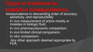 Types of evidence to
establish bioequivalence
bioequivalence in descending order of accuracy,
sensitivity, and reproducibility
In vivo measurement of active moiety or
moieties in biologic fluid;
In vivo pharmacodynamic comparison;
In vivo limited clinical comparison;
In vitro comparison;
Any other approach deemed appropriate by
FDA.
 