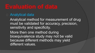 Evaluation of data
Analytical data
Analytical method for measurement of drug
must be validated for accuracy, precision,
sensitivity and specificity.
More then one method during
bioequivalence study may not be valid
because different methods may yield
different values.
 