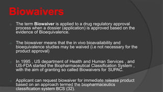 Biowaivers
o The term Biowaiver is applied to a drug regulatory approval
process when a dossier (application) is approved based on the
evidence of Bioequivalence.
o The biowaiver means that the in vivo bioavailability and
bioequivalence studies may be waived (i.e not necessary for the
product approval)
o In 1995 , US department of Health and Human Services , and
US-FDA started the Biopharmaceutical Classification System ,
with the aim of granting so called Biowaivers for SUPAC.
o Applicant can request biowaiver for immediate release product
based on an approach termed the biopharmaceutics
classification system BCS (32).
 