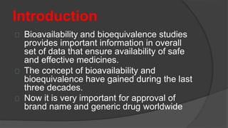 Introduction
Bioavailability and bioequivalence studies
provides important information in overall
set of data that ensure availability of safe
and effective medicines.
The concept of bioavailability and
bioequivalence have gained during the last
three decades.
Now it is very important for approval of
brand name and generic drug worldwide
 