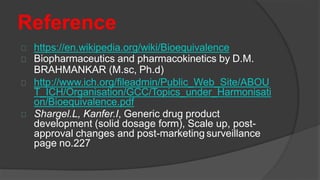 Reference
https://en.wikipedia.org/wiki/Bioequivalence
Biopharmaceutics and pharmacokinetics by D.M.
BRAHMANKAR (M.sc, Ph.d)
http://www.ich.org/fileadmin/Public_Web_Site/ABOU
T_ICH/Organisation/GCC/Topics_under_Harmonisati
on/Bioequivalence.pdf
Shargel.L, Kanfer.I, Generic drug product
development (solid dosage form), Scale up, post-
approval changes and post-marketing surveillance
page no.227
 