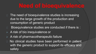 Need of bioequivalence
The need of bioequivalence studies is increasing
due to the large growth of the production and
consumption of generic product
Bioequivalence studies are conducted if there is :
 A risk of bio inequivalence or
 A risk of pharmacotherapeutic failure
No clinical studies have been performed in patient
with the generic product to support its efficacy and
safety
 