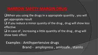 NARROW SAFETY MARGIN DRUG
When you using the drugs in a appropiate quantity , you will
get appropiate result
 If you reduce a minor quanity of the drug , drug will show less
effective
 In case of , increasing a little quantity of the drug , drug will
show toxic effect
Examples : Antihypertensive drugs
Brand - amplopress , amlosafe , stamlo
 
