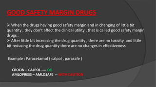 GOOD SAFETY MARGIN DRUGS
 When the drugs having good safety margin and in changing of little bit
quantity , they don’t affect the clinical utility , that is called good safety margin
drugs .
 After little bit increasing the drug quantity , there are no toxicity and little
bit reducing the drug quantity there are no changes in effectiveness
Example : Paracetamol ( calpol , parasafe )
CROCIN – CALPOL ---- OK
AMLOPRESS – AMLOSAFE -- WITH CAUTION
 