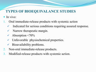 TYPES OF BIOEQUIVALANCE STUDIES
 In vivo:
1. Oral immediate-release products with systemic action
   Indicated for serious conditions requiring assured response.
   Narrow therapeutic margin.
   Absorption <70%
   Unfavorable physiochemical properties.
   Bioavailability problems.
2. Non-oral immediate-release products.
3. Modified-release products with systemic action.
 