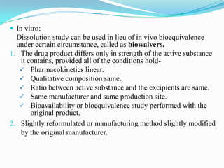  In vitro:
  Dissolution study can be used in lieu of in vivo bioequivalence
  under certain circumstance, called as biowaivers.
1. The drug product differs only in strength of the active substance
   it contains, provided all of the conditions hold-
    Pharmacokinetics linear.
    Qualitative composition same.
    Ratio between active substance and the excipients are same.
    Same manufacturer and same production site.
    Bioavailability or bioequivalence study performed with the
       original product.
2. Slightly reformulated or manufacturing method slightly modified
   by the original manufacturer.
 