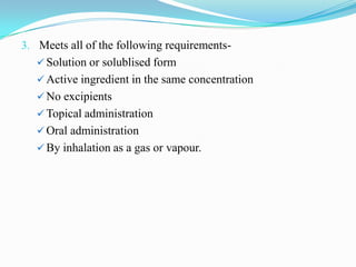 3. Meets all of the following requirements-
    Solution or solublised form
    Active ingredient in the same concentration
    No excipients
    Topical administration
    Oral administration
    By inhalation as a gas or vapour.
 