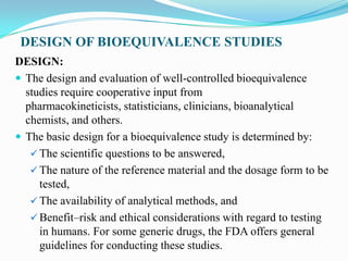 DESIGN OF BIOEQUIVALENCE STUDIES
DESIGN:
 The design and evaluation of well-controlled bioequivalence
  studies require cooperative input from
  pharmacokineticists, statisticians, clinicians, bioanalytical
  chemists, and others.
 The basic design for a bioequivalence study is determined by:
    The scientific questions to be answered,
    The nature of the reference material and the dosage form to be
     tested,
    The availability of analytical methods, and
    Benefit–risk and ethical considerations with regard to testing
     in humans. For some generic drugs, the FDA offers general
     guidelines for conducting these studies.
 