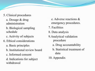 5. Clinical procedures
   a. Dosage & drug                   e. Adverse reactions &
   administration                     emergency procedures.
   b. Biological sampling          7. Facilities
   schedule                        8. Data analysis
   c. Activity of subjects         9.Analytical validation
6. Ethical considerations               procedure
   a. Basic principles                 a. Drug accountability
   b. Institutional review board       b. Statistical treatment of
   c. Informed consent                   data
   d. Indications for subject      10. Appendix
   withdrawal
 