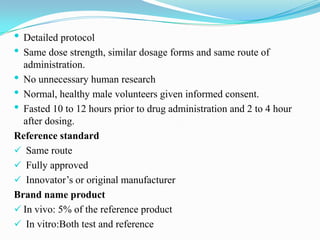• Detailed protocol
• Same dose strength, similar dosage forms and same route of
  administration.
• No unnecessary human research
• Normal, healthy male volunteers given informed consent.
• Fasted 10 to 12 hours prior to drug administration and 2 to 4 hour
  after dosing.
Reference standard
 Same route
 Fully approved
 Innovator’s or original manufacturer
Brand name product
 In vivo: 5% of the reference product
 In vitro:Both test and reference
 