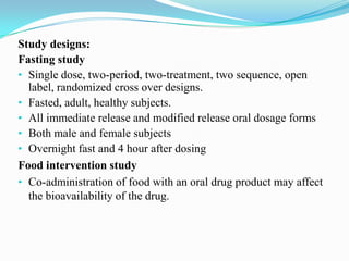Study designs:
Fasting study
• Single dose, two-period, two-treatment, two sequence, open
  label, randomized cross over designs.
• Fasted, adult, healthy subjects.
• All immediate release and modified release oral dosage forms
• Both male and female subjects
• Overnight fast and 4 hour after dosing
Food intervention study
• Co-administration of food with an oral drug product may affect
  the bioavailability of the drug.
 