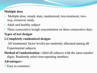 Multiple dose
• Multiple dose, steady state, randomized, two-treatment, two-
  way, crossover study.
• Adult and healthy subject
• Three consecutive trough concentration on three consecutive days
Types of test designs
1.Completely randomized designs
  All treatments( factor levels) are randomly allocated among all
  Experimental subjects.
Method of randomization : label all subjects with the same number
  digits. Randomly select non-repeating numbers.
Advantages:-
 Easy to construct.
 