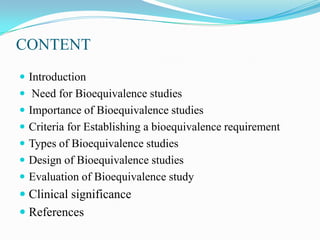 CONTENT
 Introduction
 Need for Bioequivalence studies
 Importance of Bioequivalence studies
 Criteria for Establishing a bioequivalence requirement
 Types of Bioequivalence studies
 Design of Bioequivalence studies
 Evaluation of Bioequivalence study
 Clinical significance
 References
 