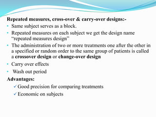 Repeated measures, cross-over & carry-over designs:-
• Same subject serves as a block.
• Repeated measures on each subject we get the design name
  “repeated measures design”
• The administration of two or more treatments one after the other in
  a specified or random order to the same group of patients is called
  a crossover design or change-over design
• Carry over effects
• Wash out period
Advantages:
    Good precision for comparing treatments
    Economic on subjects
 