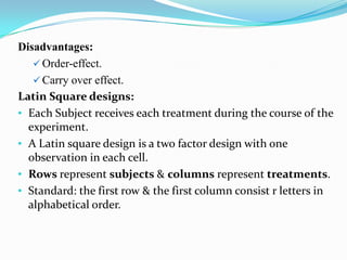 Disadvantages:
    Order-effect.
    Carry over effect.
Latin Square designs:
• Each Subject receives each treatment during the course of the
  experiment.
• A Latin square design is a two factor design with one
  observation in each cell.
• Rows represent subjects & columns represent treatments.
• Standard: the first row & the first column consist r letters in
  alphabetical order.
 