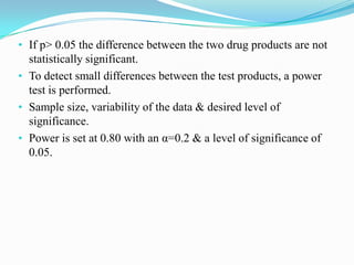 • If p> 0.05 the difference between the two drug products are not
  statistically significant.
• To detect small differences between the test products, a power
  test is performed.
• Sample size, variability of the data & desired level of
  significance.
• Power is set at 0.80 with an α=0.2 & a level of significance of
  0.05.
 