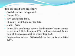 Two one-sided tests procedure
• Confidence interval approach.
• Greater 20%.
• 90% confidence limits.
• Student’s t-distribution of the data.
• within 20%.
• Lower 90% confidence interval for the ratio of means cannot
  be less than 0.80 & the upper 90% confidence interval for the
  ratio of the means cannot be greater than 1.20.
• Log transformed data , 90% confidence interval is set at 80 to
  125%.
 