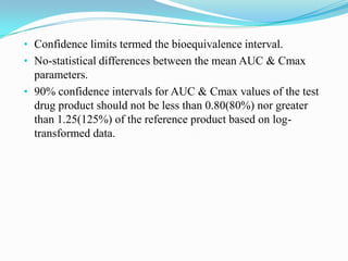• Confidence limits termed the bioequivalence interval.
• No-statistical differences between the mean AUC & Cmax
  parameters.
• 90% confidence intervals for AUC & Cmax values of the test
  drug product should not be less than 0.80(80%) nor greater
  than 1.25(125%) of the reference product based on log-
  transformed data.
 