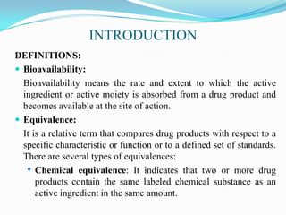 INTRODUCTION
DEFINITIONS:
 Bioavailability:
  Bioavailability means the rate and extent to which the active
  ingredient or active moiety is absorbed from a drug product and
  becomes available at the site of action.
 Equivalence:
  It is a relative term that compares drug products with respect to a
  specific characteristic or function or to a defined set of standards.
  There are several types of equivalences:
   • Chemical equivalence: It indicates that two or more drug
      products contain the same labeled chemical substance as an
      active ingredient in the same amount.
 
