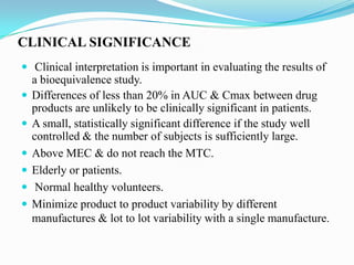 CLINICAL SIGNIFICANCE
 Clinical interpretation is important in evaluating the results of
    a bioequivalence study.
   Differences of less than 20% in AUC & Cmax between drug
    products are unlikely to be clinically significant in patients.
   A small, statistically significant difference if the study well
    controlled & the number of subjects is sufficiently large.
   Above MEC & do not reach the MTC.
   Elderly or patients.
    Normal healthy volunteers.
   Minimize product to product variability by different
    manufactures & lot to lot variability with a single manufacture.
 