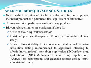 NEED FOR BIOEQUIVALENCE STUDIES
 New product is intended to be a substitute for an approved
  medicinal product as a pharmaceutical equivalent or alternative
 To ensure clinical performance of such drug products
 Bioequivalence studies are conducted if there is:
    A risk of bio-in equivalence and/or
    A risk of pharmacotherapeutics failure or diminished clinical
     safety
    In vivo bioavailability / bioequivalence studies and in vitro
     dissolution testing recommended to applicants intending to
     submit Investigational new drug application (INDs)New drug
     applications (NDAs)Abbreviated new drug applications
     (ANDAs) for conventional and extended release dosage forms
     administered orally.
 