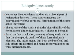 Bioequivalence study
                              10

 Nowadays bioequivalence studies are a pivotal part of
  registration dossiers. These studies measure the
  bioavailability of two (or more) formulations of the same
  active ingredient.
 The purpose of the study is that the bioavailability of the
  formulations under investigation, it shown to be equal.
 Based on that conclusion, one may subsequently claim
  that the therapeutic quality of these formulations is
  identical. The latter means that both the beneficial and
  side effects are identical and hence the formulations are
  truly interchangeable.
 