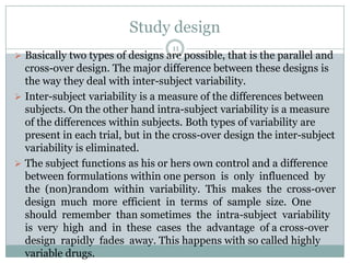 Study design
                                   11
 Basically two types of designs are possible, that is the parallel and
  cross-over design. The major difference between these designs is
  the way they deal with inter-subject variability.
 Inter-subject variability is a measure of the differences between
  subjects. On the other hand intra-subject variability is a measure
  of the differences within subjects. Both types of variability are
  present in each trial, but in the cross-over design the inter-subject
  variability is eliminated.
 The subject functions as his or hers own control and a difference
  between formulations within one person is only influenced by
  the (non)random within variability. This makes the cross-over
  design much more efficient in terms of sample size. One
  should remember than sometimes the intra-subject variability
  is very high and in these cases the advantage of a cross-over
  design rapidly fades away. This happens with so called highly
  variable drugs.
 