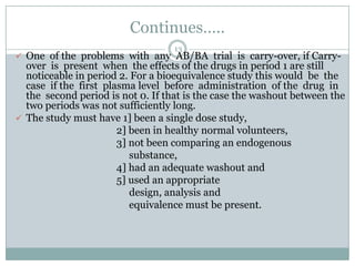 Continues…..
                                   13
 One of the problems with any AB/BA trial is carry-over, if Carry-
  over is present when the effects of the drugs in period 1 are still
  noticeable in period 2. For a bioequivalence study this would be the
  case if the first plasma level before administration of the drug in
  the second period is not 0. If that is the case the washout between the
  two periods was not sufficiently long.
 The study must have 1] been a single dose study,
                       2] been in healthy normal volunteers,
                       3] not been comparing an endogenous
                          substance,
                       4] had an adequate washout and
                       5] used an appropriate
                          design, analysis and
                          equivalence must be present.
 