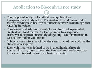 Application to Bioequivalence study
                               14

 The proposed analytical method was applied to a
  bioequivalence study of two Terbinafine formulations under
  fasting condition in healthy volunteers of 37±7 years in age and
  54±6 kg in weight.
 The design of study comprised of a randomized, open label,
  single dose, two treatments, two periods, two sequence
  crossover bioequivalence study of 250 mg TER formulation in
  44 healthy Indian volunteers.
 Subjects were informed of the aims and risks of the study by the
  clinical investigator.
 Each volunteer was judged to be in good health through
  medical history, physical examination and routine laboratory
  tests screening values were exclusion criteria.
 